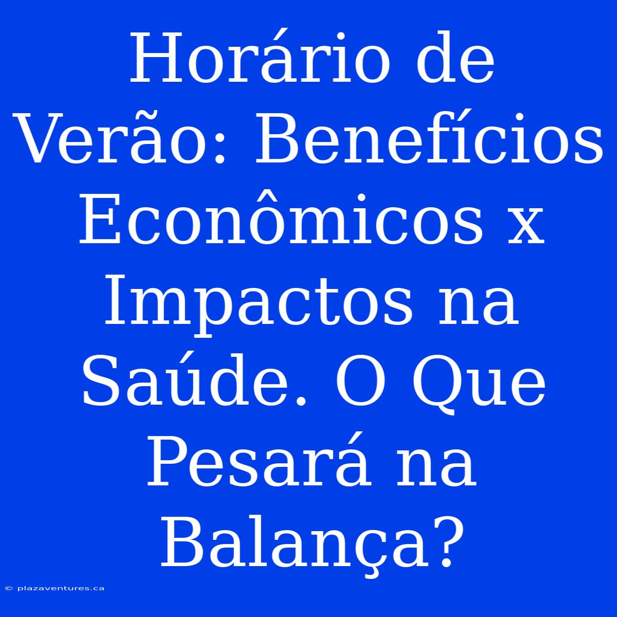 Horário De Verão: Benefícios Econômicos X Impactos Na Saúde. O Que Pesará Na Balança?