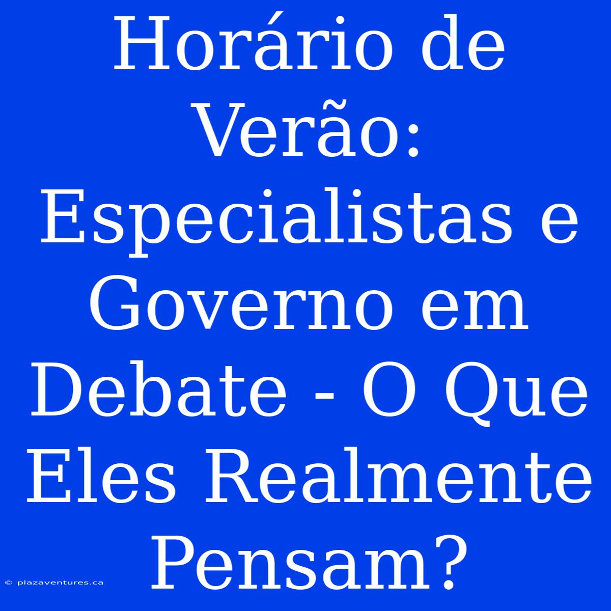 Horário De Verão: Especialistas E Governo Em Debate - O Que Eles Realmente Pensam?