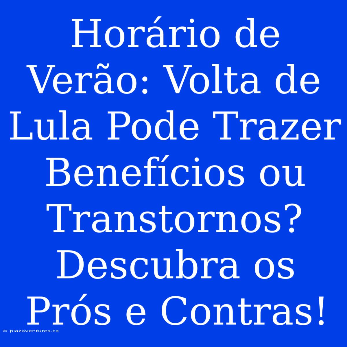 Horário De Verão: Volta De Lula Pode Trazer Benefícios Ou Transtornos? Descubra Os Prós E Contras!