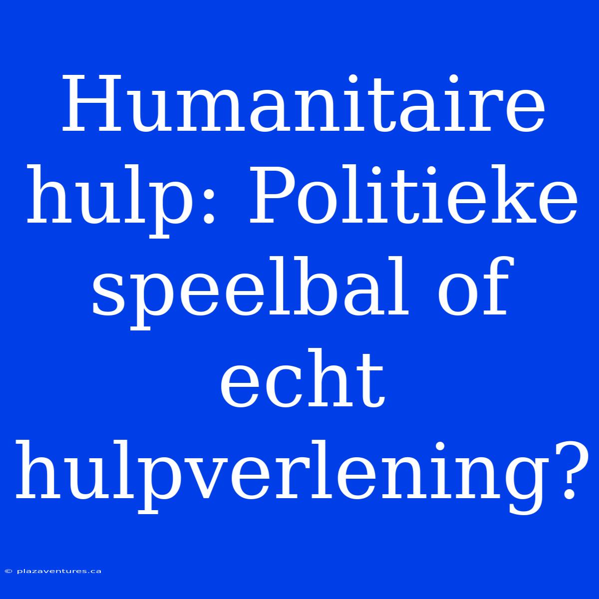 Humanitaire Hulp: Politieke Speelbal Of Echt Hulpverlening?