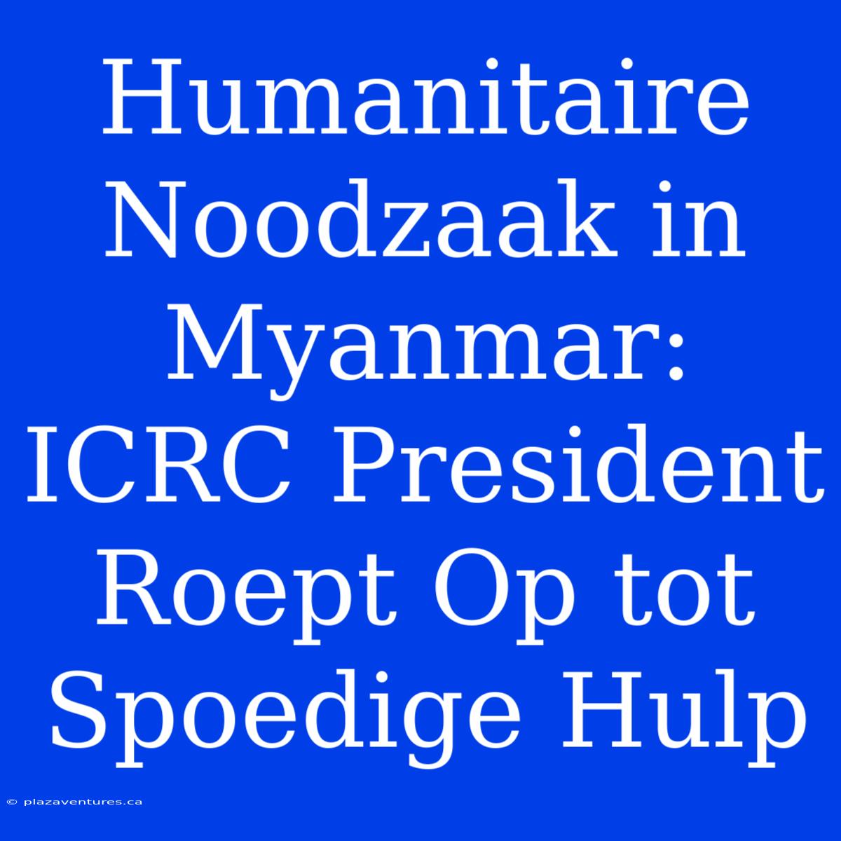 Humanitaire Noodzaak In Myanmar: ICRC President Roept Op Tot Spoedige Hulp