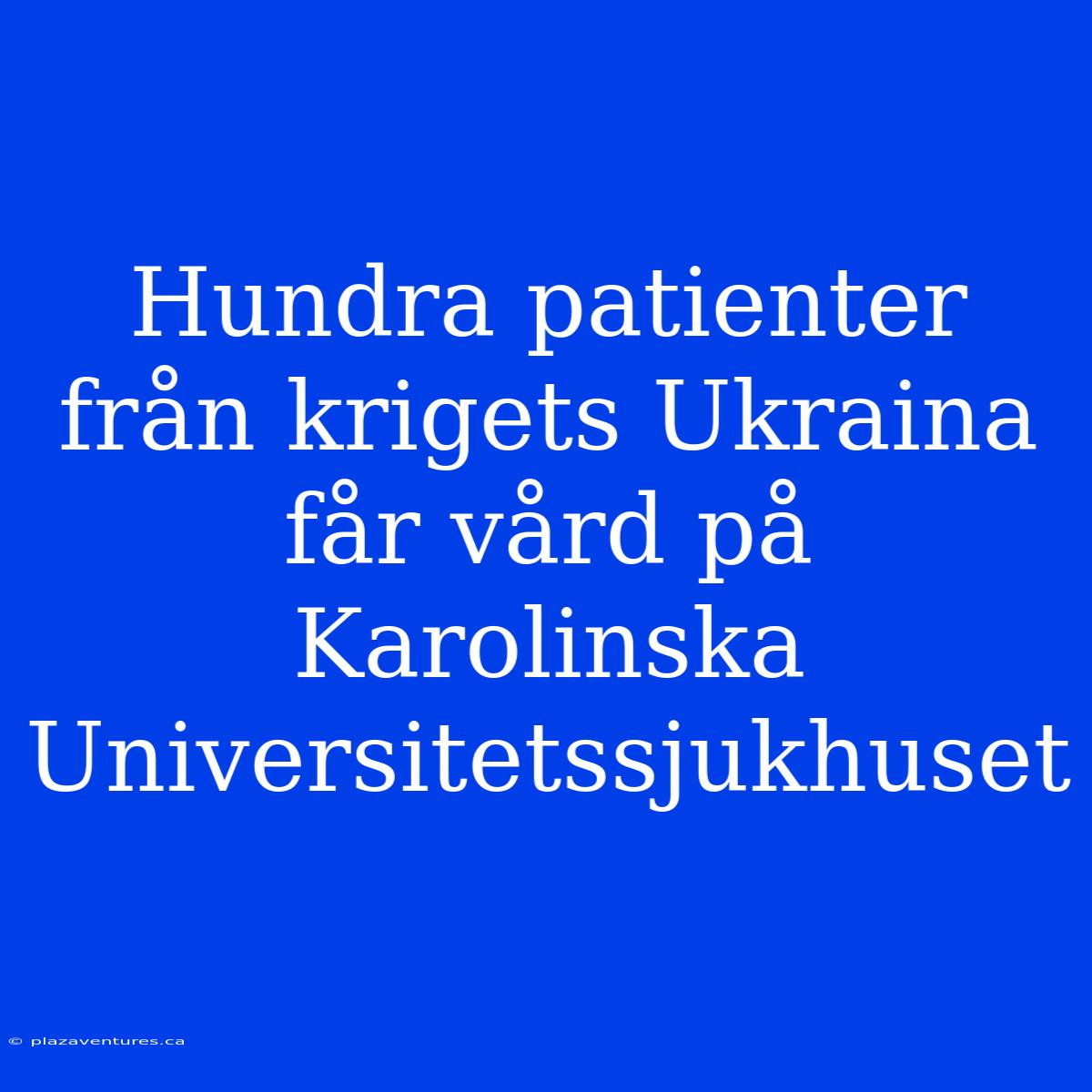 Hundra Patienter Från Krigets Ukraina Får Vård På Karolinska Universitetssjukhuset