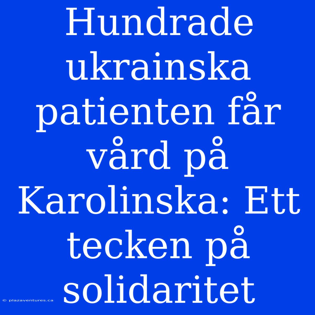 Hundrade Ukrainska Patienten Får Vård På Karolinska: Ett Tecken På Solidaritet