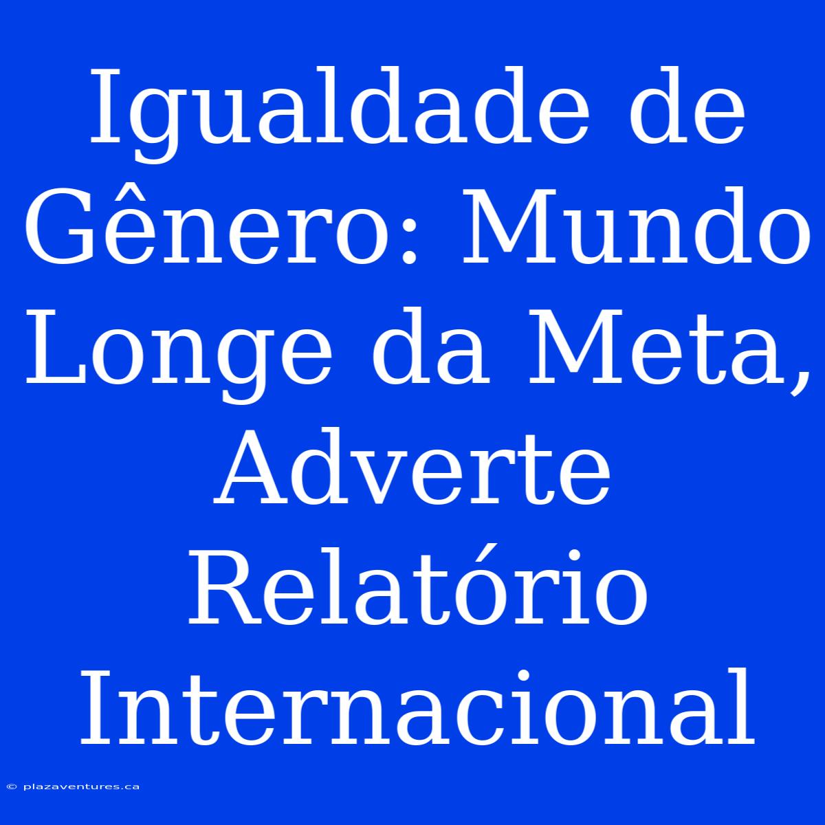 Igualdade De Gênero: Mundo Longe Da Meta, Adverte Relatório Internacional