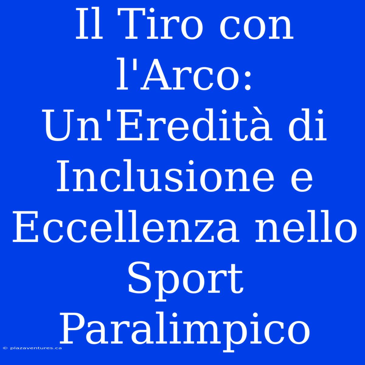 Il Tiro Con L'Arco: Un'Eredità Di Inclusione E Eccellenza Nello Sport Paralimpico