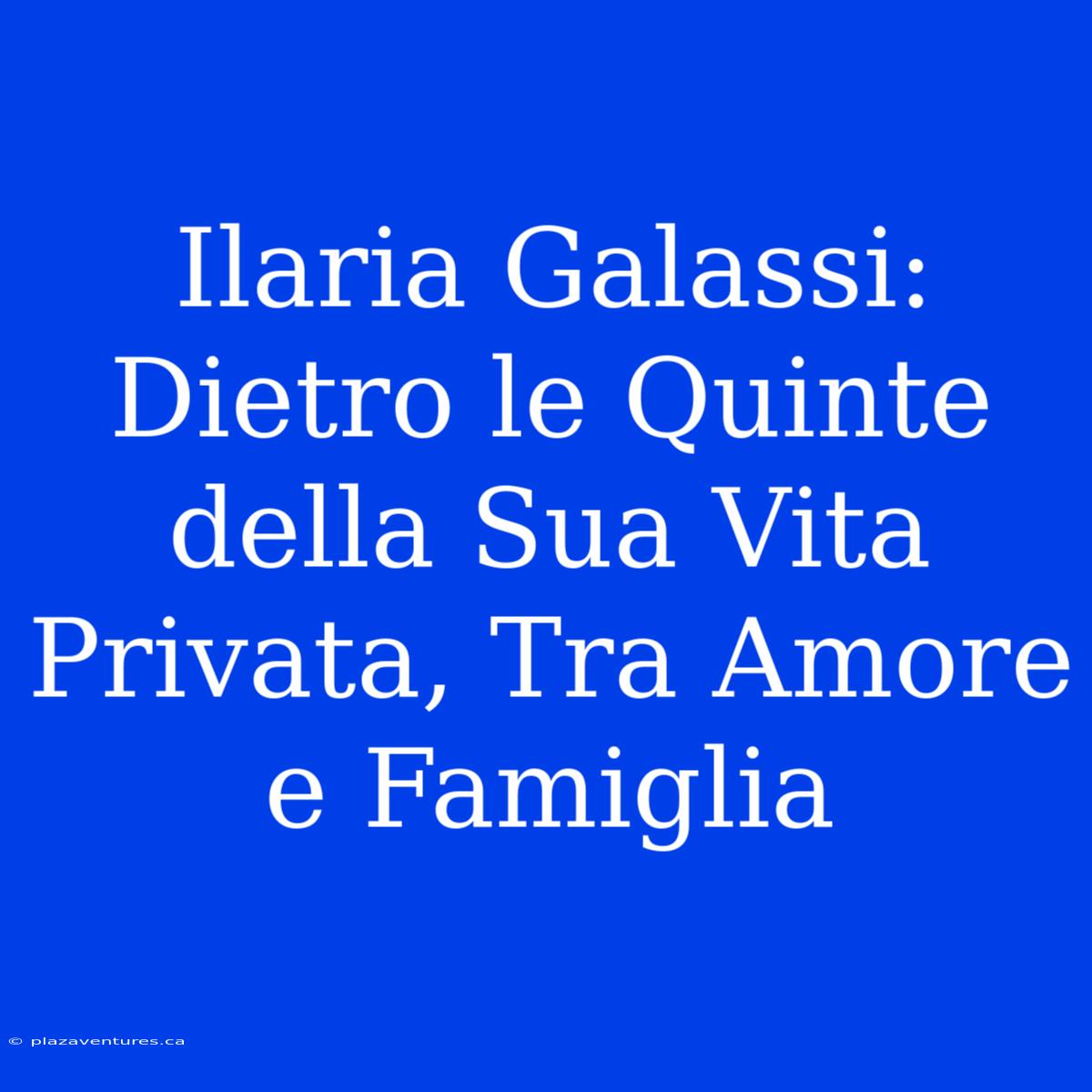 Ilaria Galassi: Dietro Le Quinte Della Sua Vita Privata, Tra Amore E Famiglia