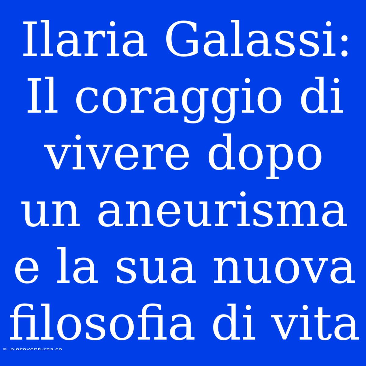 Ilaria Galassi: Il Coraggio Di Vivere Dopo Un Aneurisma E La Sua Nuova Filosofia Di Vita