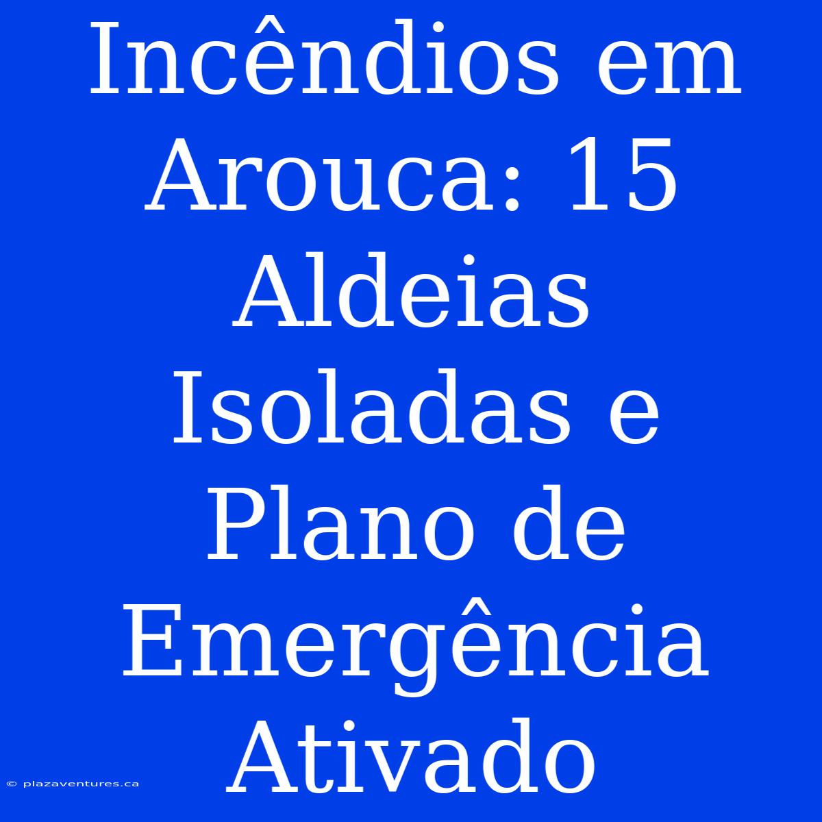 Incêndios Em Arouca: 15 Aldeias Isoladas E Plano De Emergência Ativado