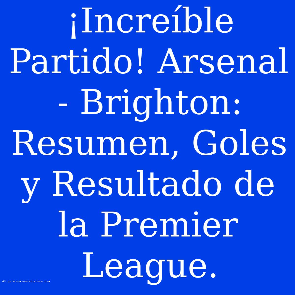 ¡Increíble Partido! Arsenal - Brighton: Resumen, Goles Y Resultado De La Premier League.