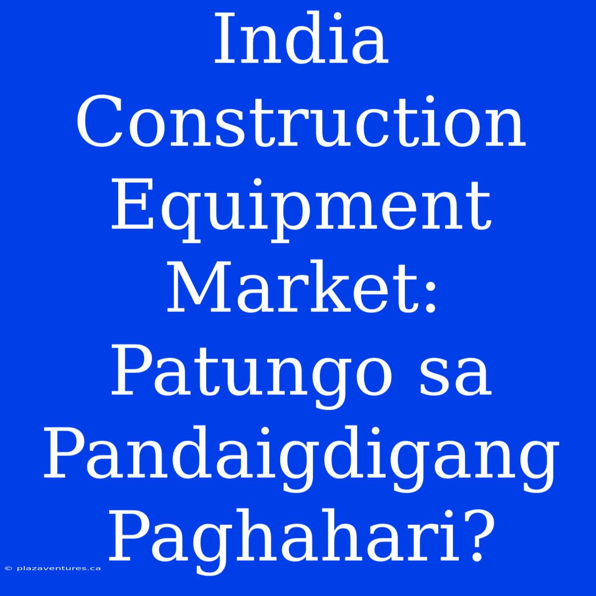 India Construction Equipment Market: Patungo Sa Pandaigdigang Paghahari?