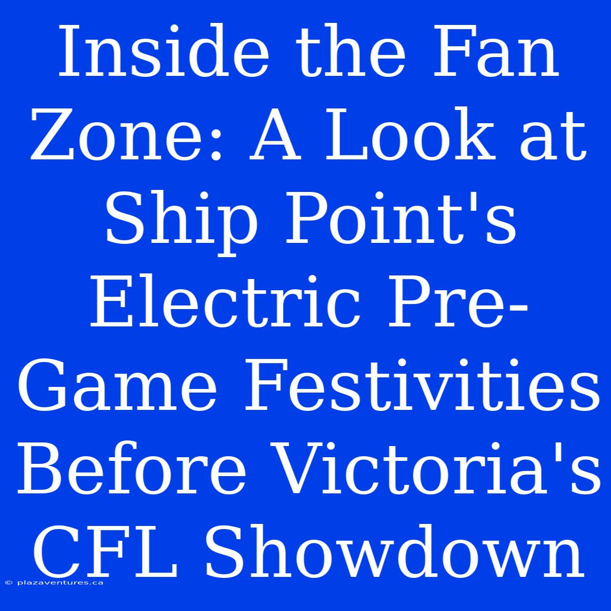 Inside The Fan Zone: A Look At Ship Point's Electric Pre-Game Festivities Before Victoria's CFL Showdown