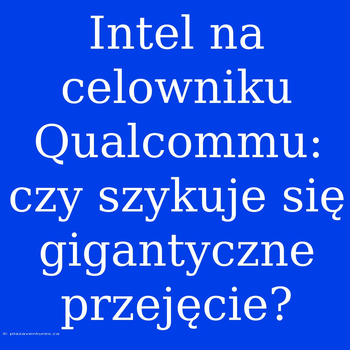 Intel Na Celowniku Qualcommu: Czy Szykuje Się Gigantyczne Przejęcie?