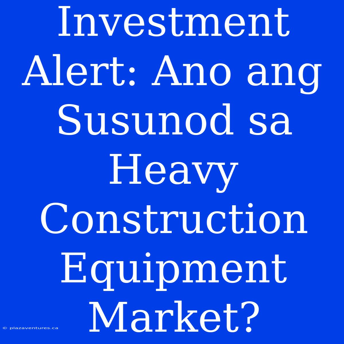 Investment Alert: Ano Ang Susunod Sa Heavy Construction Equipment Market?