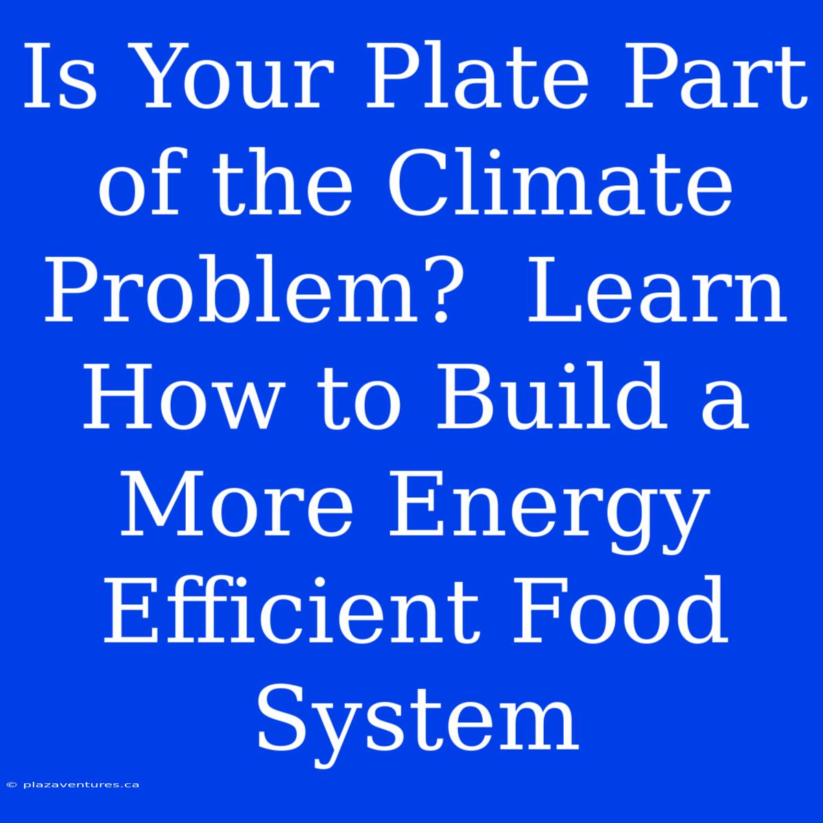 Is Your Plate Part Of The Climate Problem?  Learn How To Build A More Energy Efficient Food System