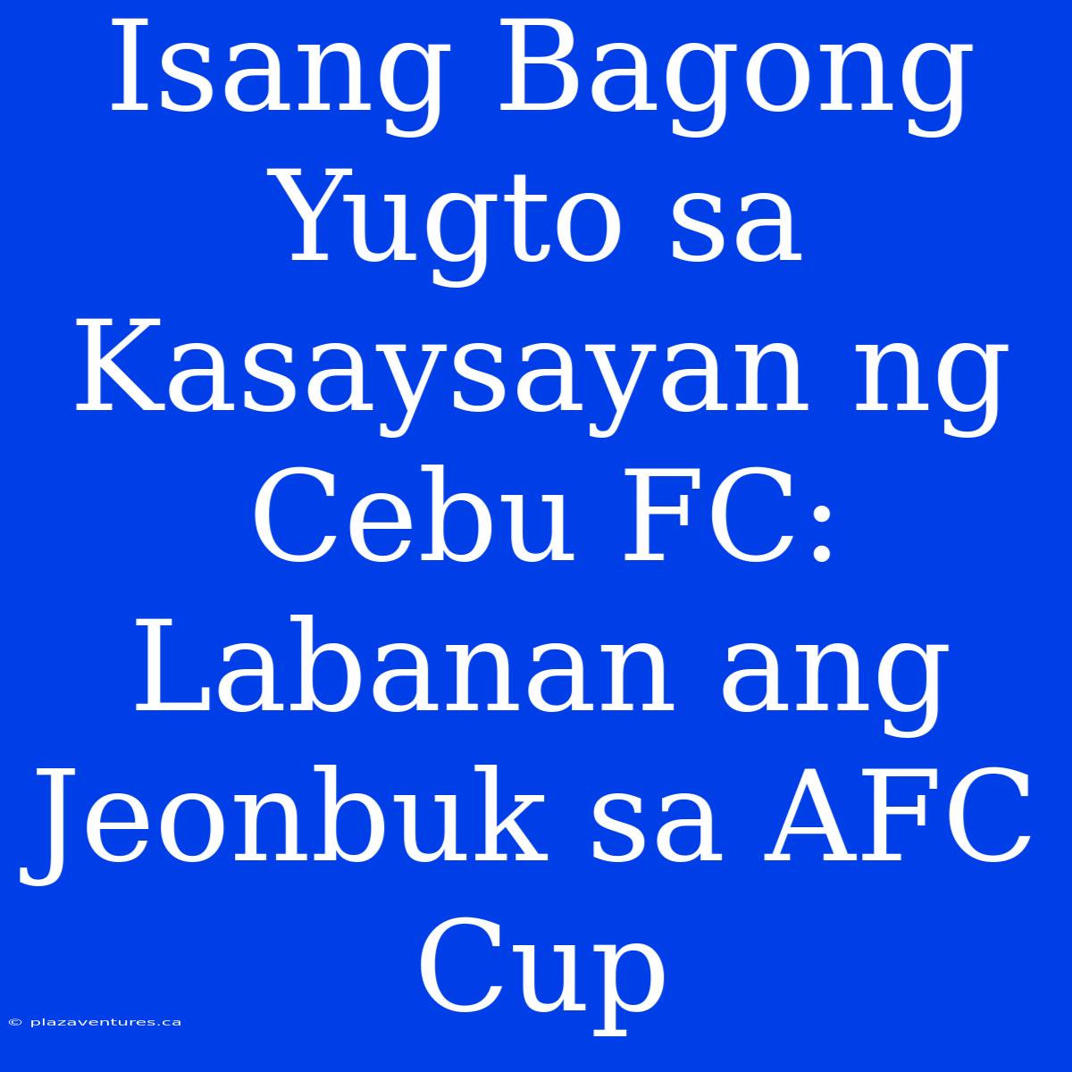 Isang Bagong Yugto Sa Kasaysayan Ng Cebu FC: Labanan Ang Jeonbuk Sa AFC Cup