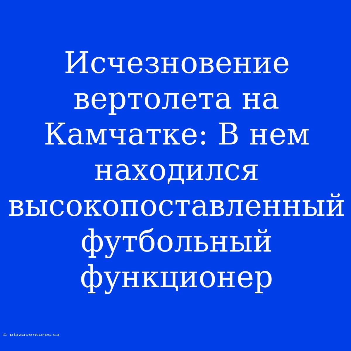 Исчезновение Вертолета На Камчатке: В Нем Находился Высокопоставленный Футбольный Функционер