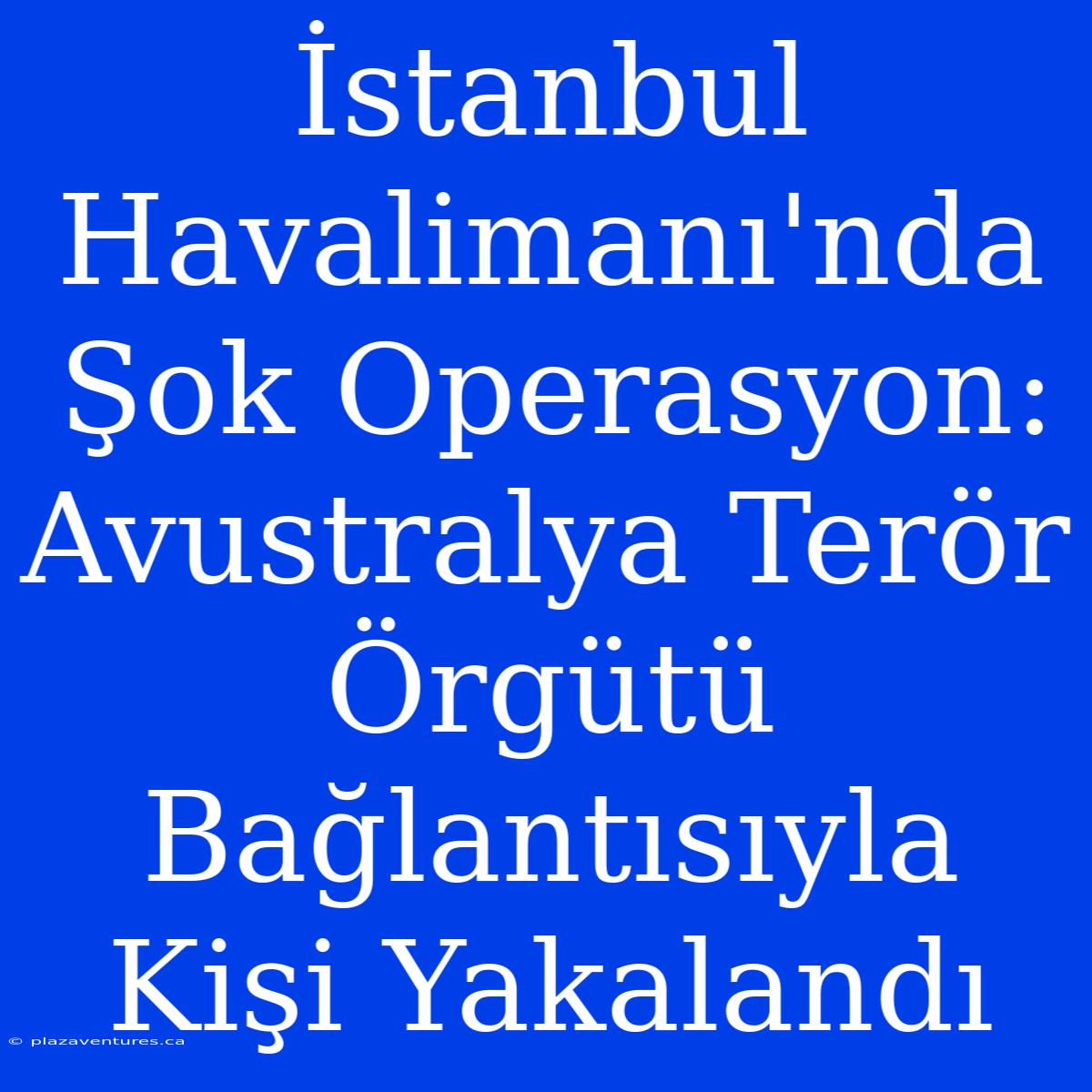 İstanbul Havalimanı'nda Şok Operasyon: Avustralya Terör Örgütü Bağlantısıyla Kişi Yakalandı