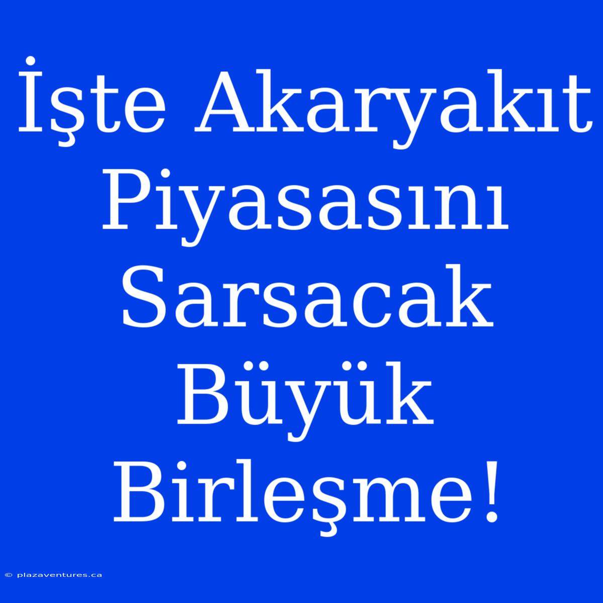 İşte Akaryakıt Piyasasını Sarsacak Büyük Birleşme!