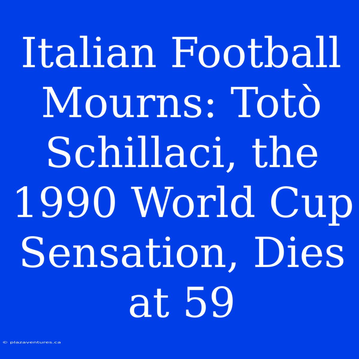 Italian Football Mourns: Totò Schillaci, The 1990 World Cup Sensation, Dies At 59