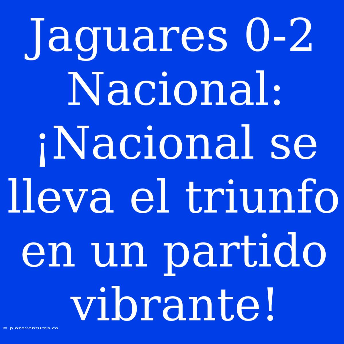 Jaguares 0-2 Nacional: ¡Nacional Se Lleva El Triunfo En Un Partido Vibrante!