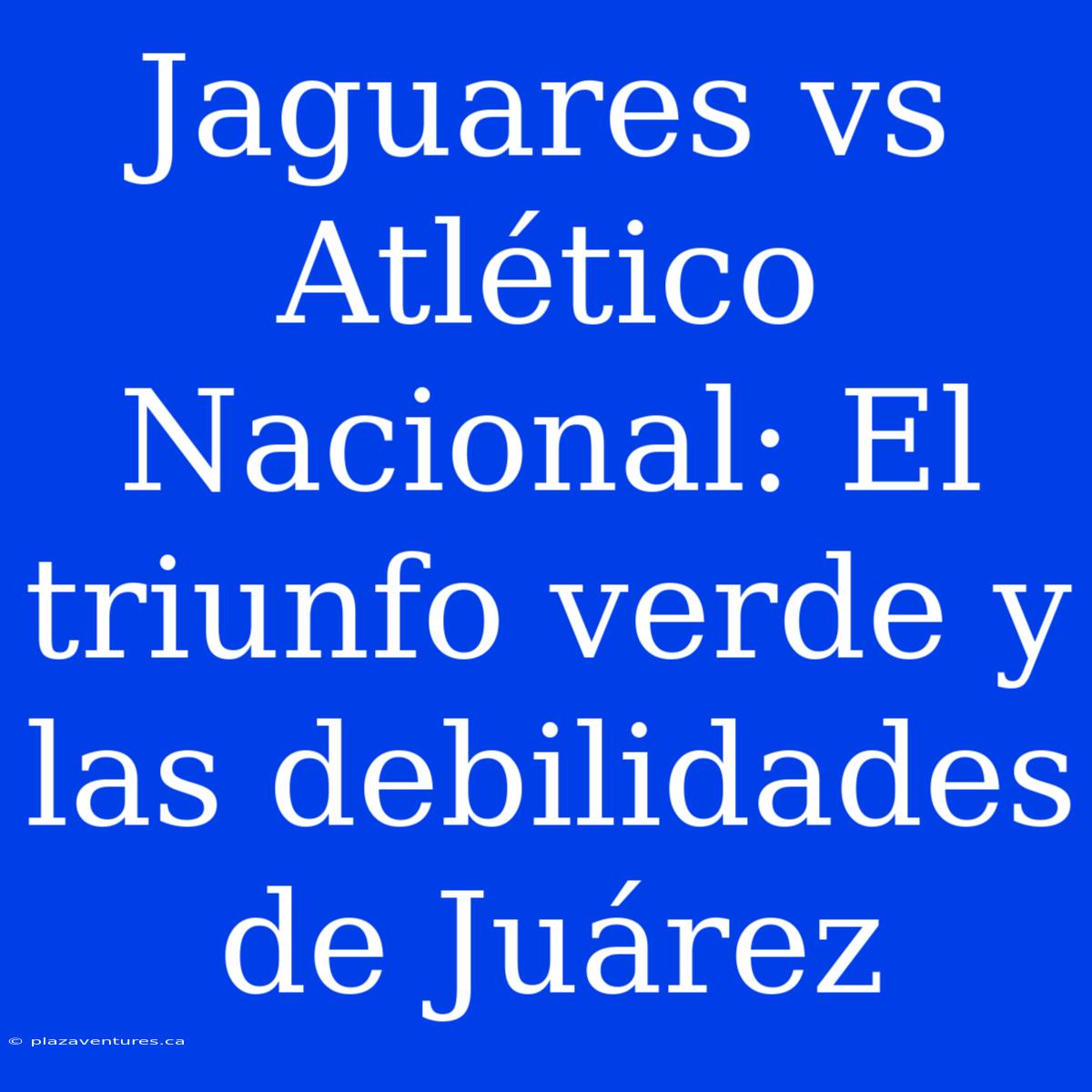 Jaguares Vs Atlético Nacional: El Triunfo Verde Y Las Debilidades De Juárez