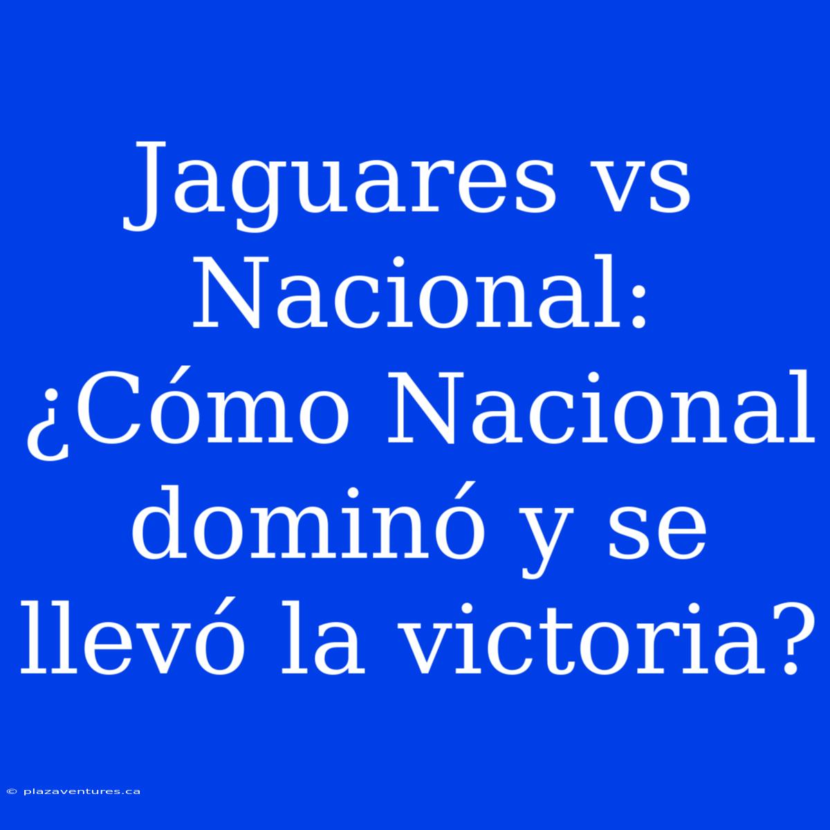 Jaguares Vs Nacional: ¿Cómo Nacional Dominó Y Se Llevó La Victoria?