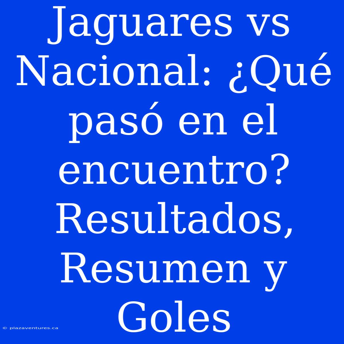 Jaguares Vs Nacional: ¿Qué Pasó En El Encuentro? Resultados, Resumen Y Goles