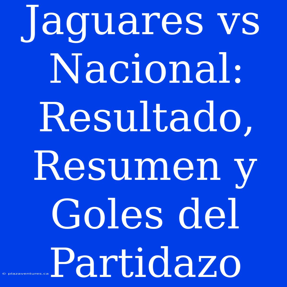 Jaguares Vs Nacional: Resultado, Resumen Y Goles Del Partidazo