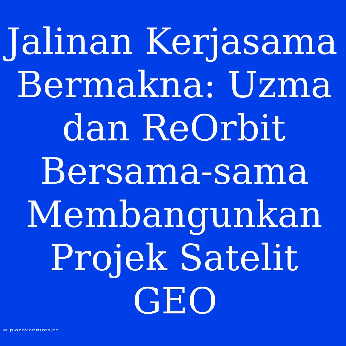 Jalinan Kerjasama Bermakna: Uzma Dan ReOrbit Bersama-sama Membangunkan Projek Satelit GEO