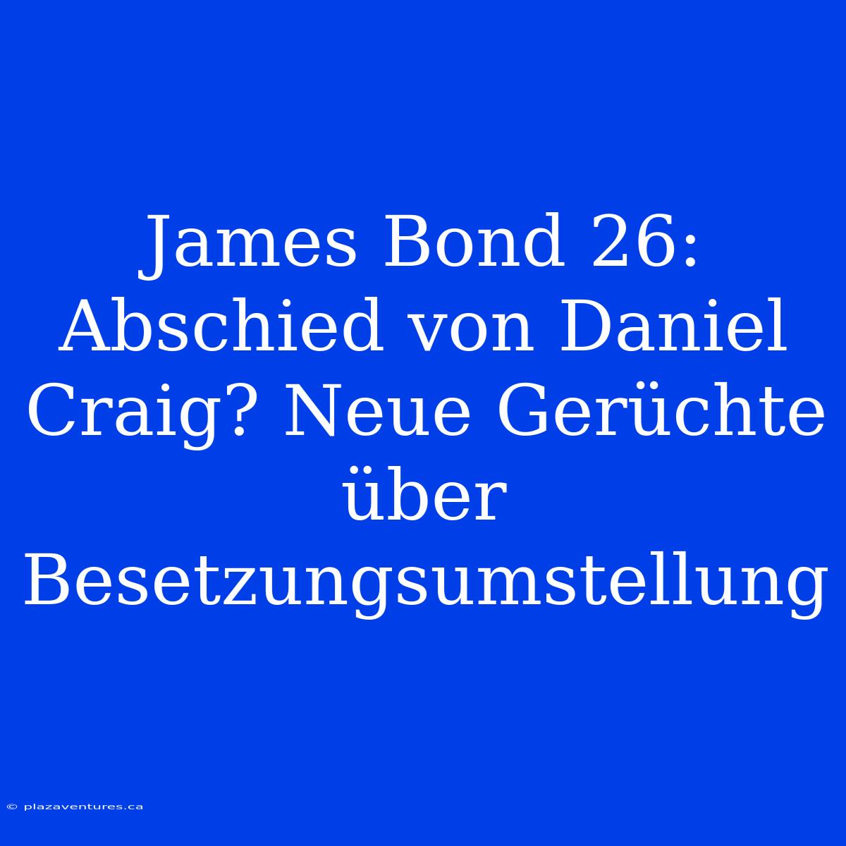 James Bond 26: Abschied Von Daniel Craig? Neue Gerüchte Über Besetzungsumstellung