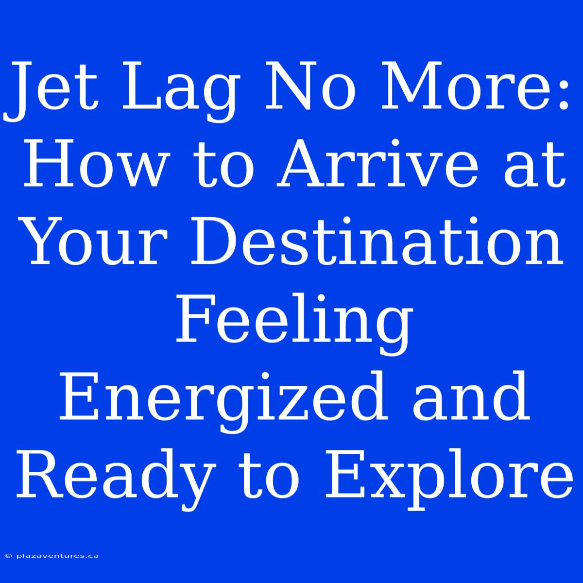 Jet Lag No More:  How To Arrive At Your Destination Feeling Energized And Ready To Explore