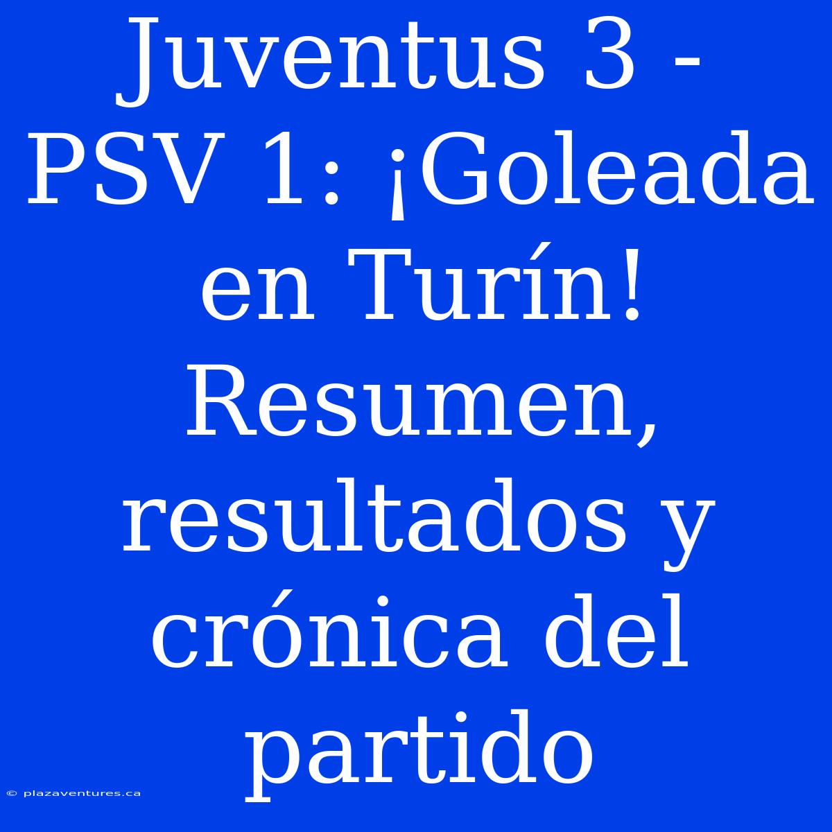 Juventus 3 - PSV 1: ¡Goleada En Turín! Resumen, Resultados Y Crónica Del Partido