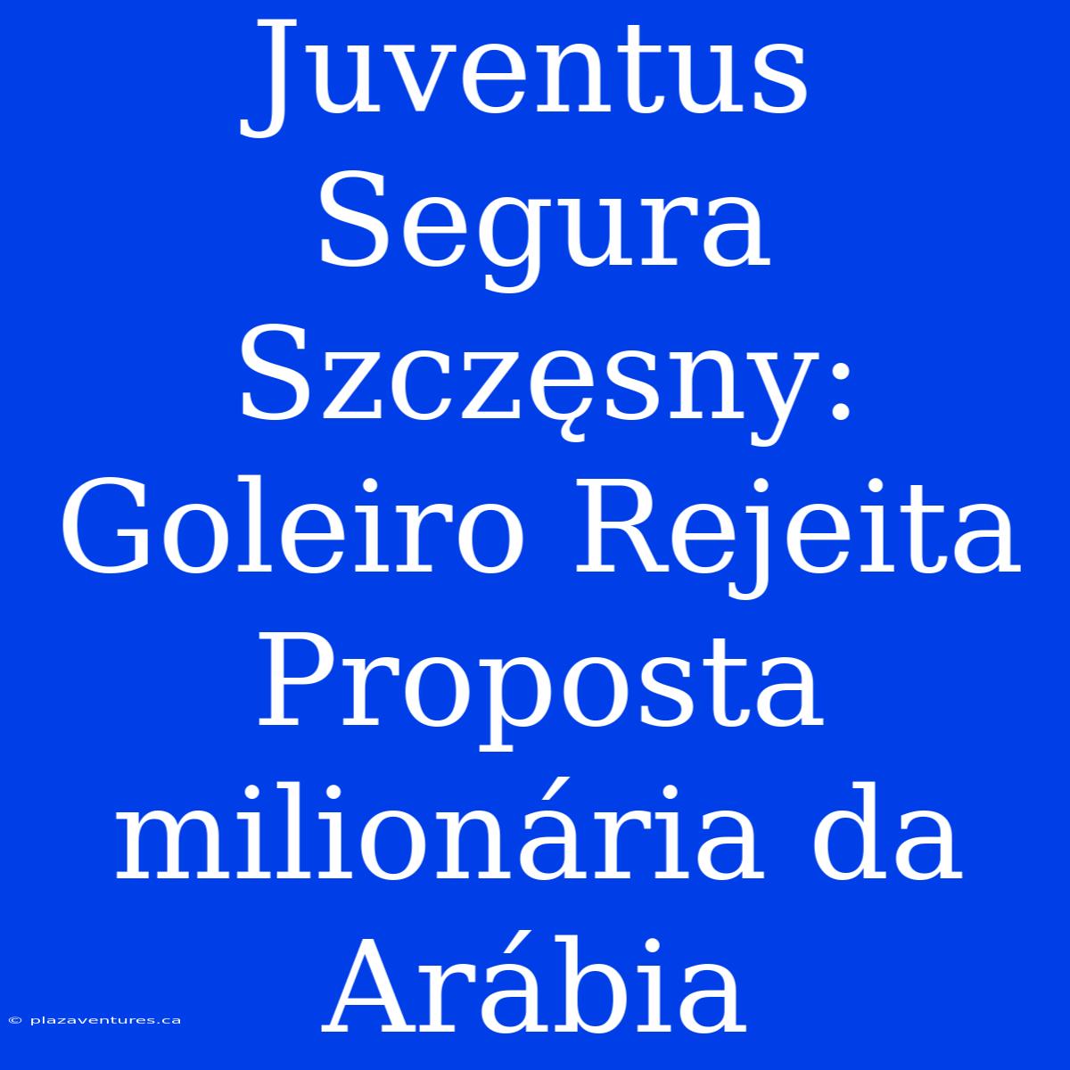 Juventus Segura Szczęsny: Goleiro Rejeita Proposta Milionária Da Arábia