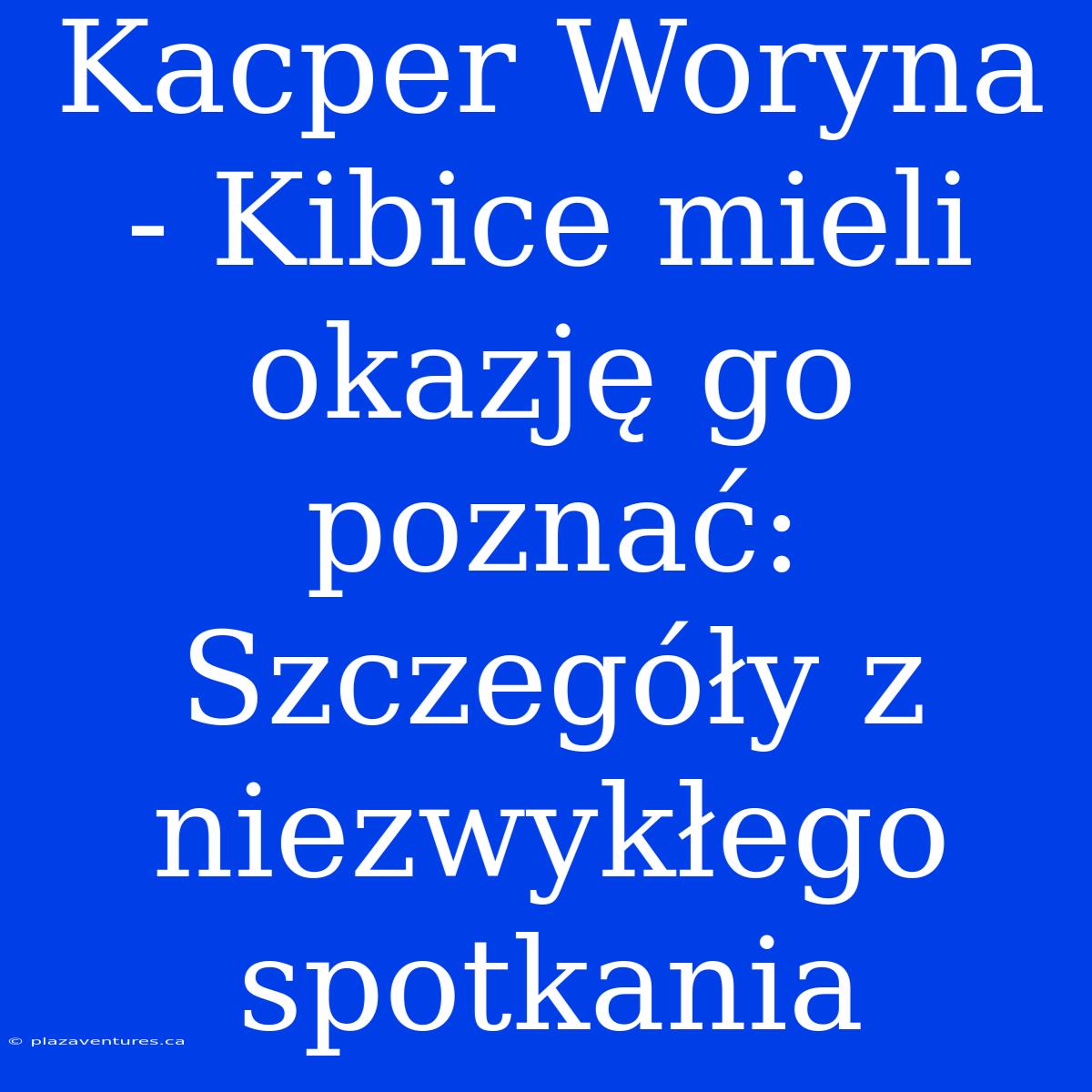 Kacper Woryna - Kibice Mieli Okazję Go Poznać: Szczegóły Z Niezwykłego Spotkania