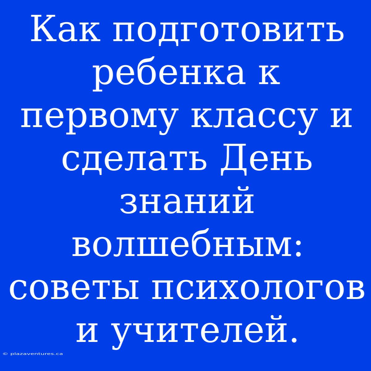 Как Подготовить Ребенка К Первому Классу И Сделать День Знаний Волшебным: Советы Психологов И Учителей.