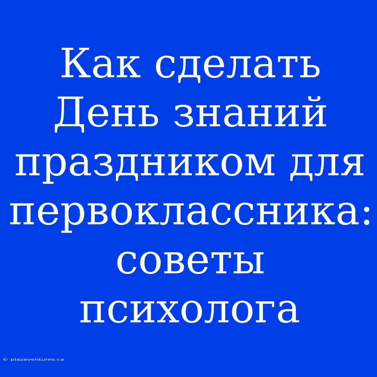 Как Сделать День Знаний Праздником Для Первоклассника: Советы Психолога