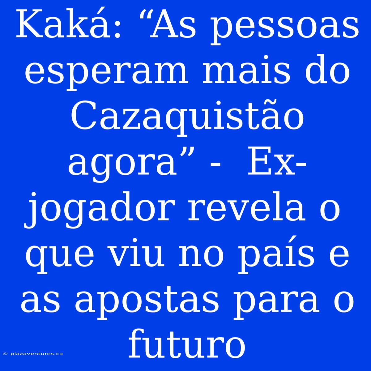 Kaká: “As Pessoas Esperam Mais Do Cazaquistão Agora” -  Ex-jogador Revela O Que Viu No País E As Apostas Para O Futuro