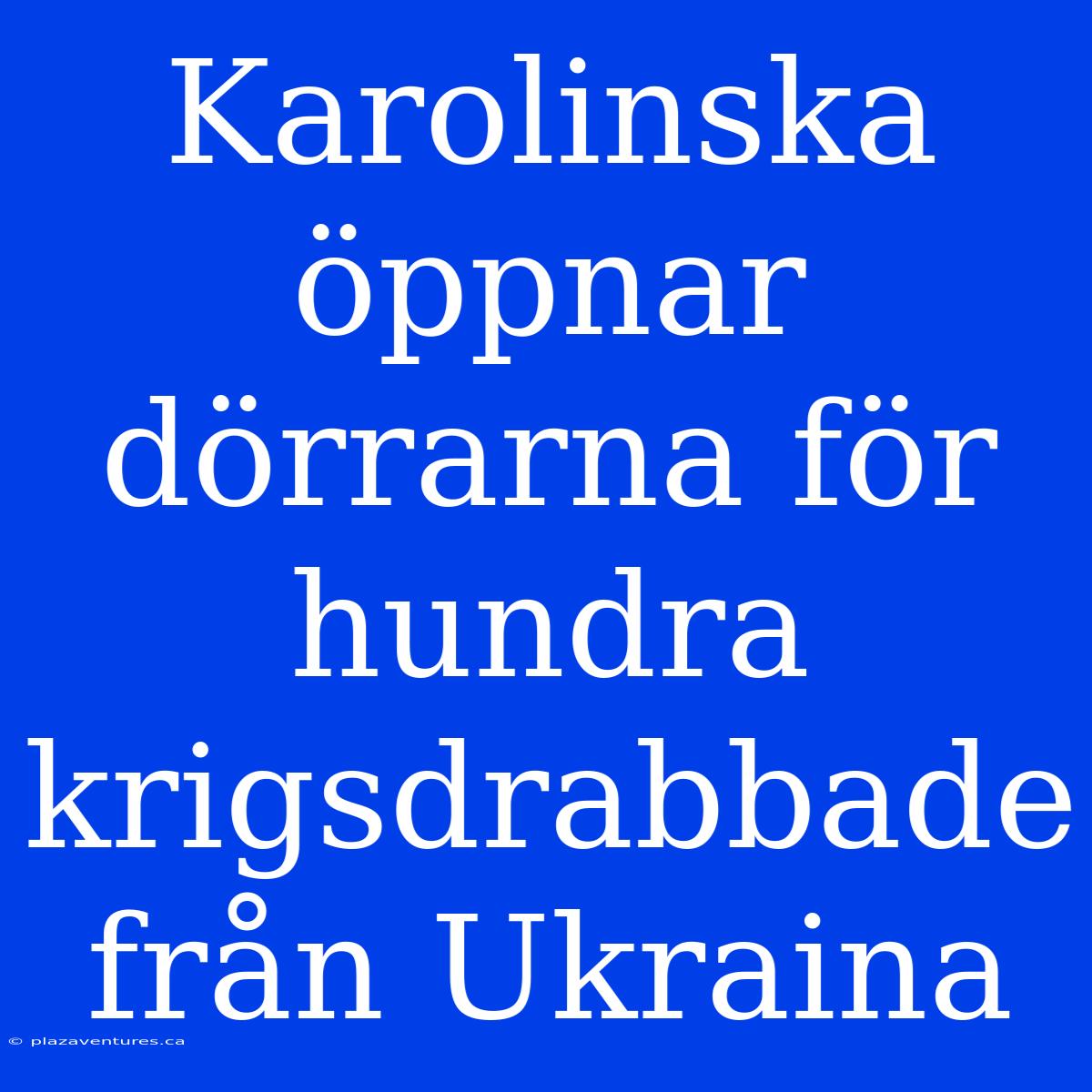 Karolinska Öppnar Dörrarna För Hundra Krigsdrabbade Från Ukraina