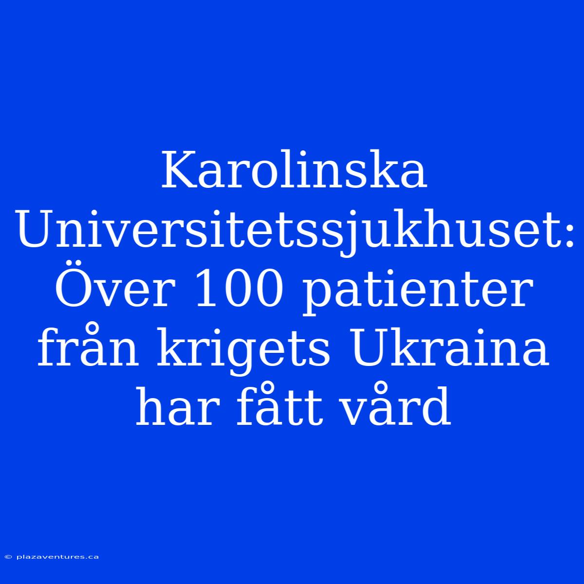 Karolinska Universitetssjukhuset: Över 100 Patienter Från Krigets Ukraina Har Fått Vård