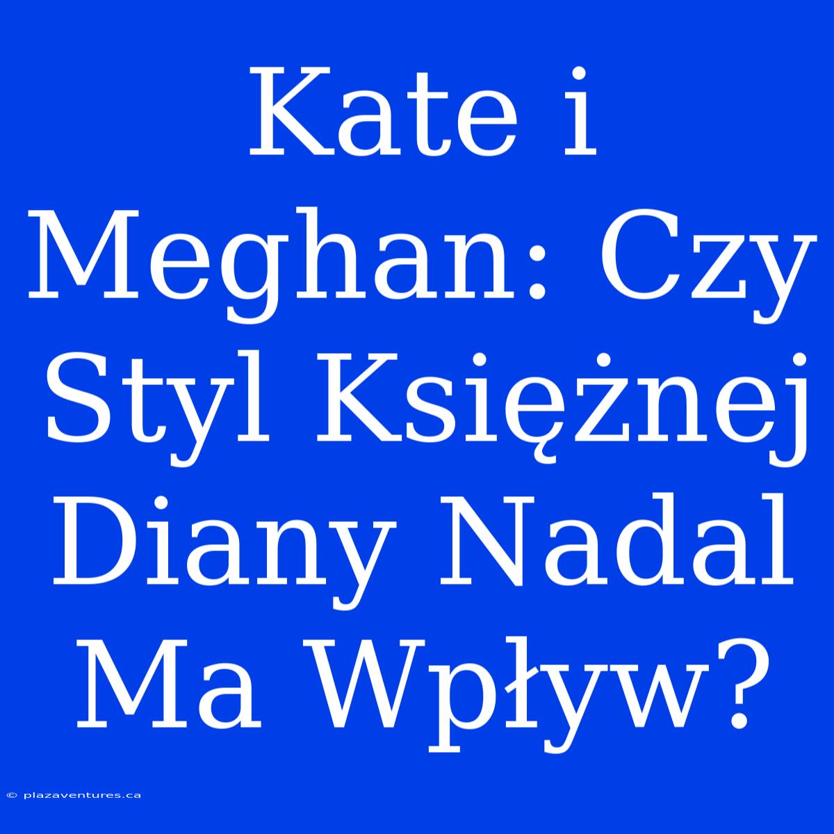 Kate I Meghan: Czy Styl Księżnej Diany Nadal Ma Wpływ?