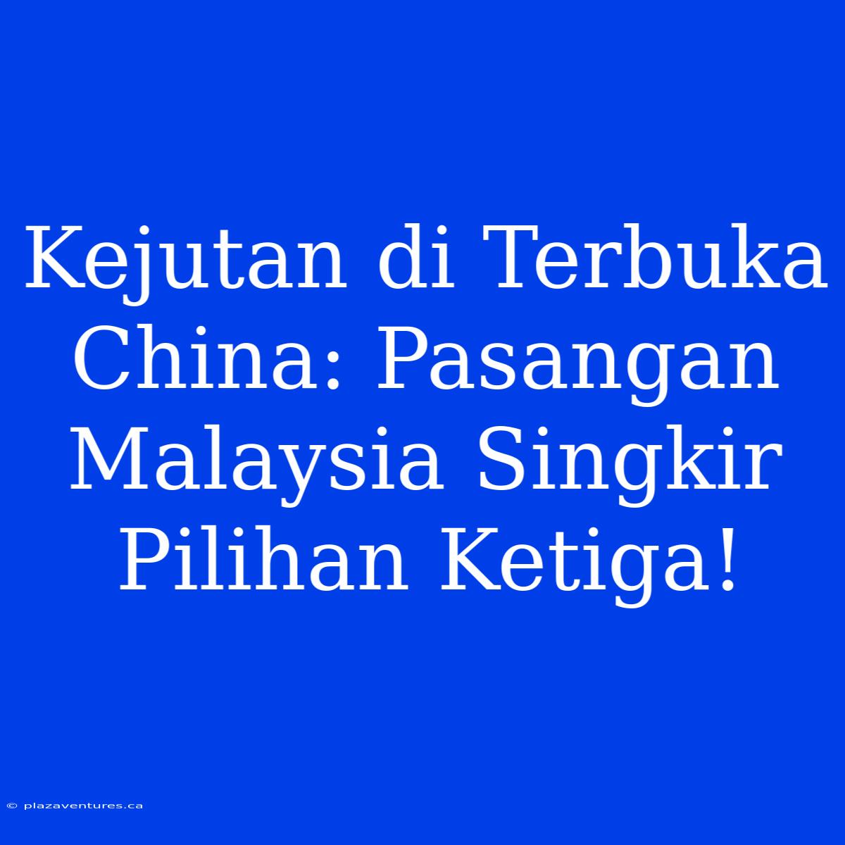 Kejutan Di Terbuka China: Pasangan Malaysia Singkir Pilihan Ketiga!