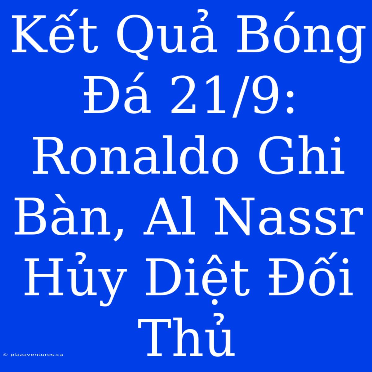 Kết Quả Bóng Đá 21/9: Ronaldo Ghi Bàn, Al Nassr Hủy Diệt Đối Thủ