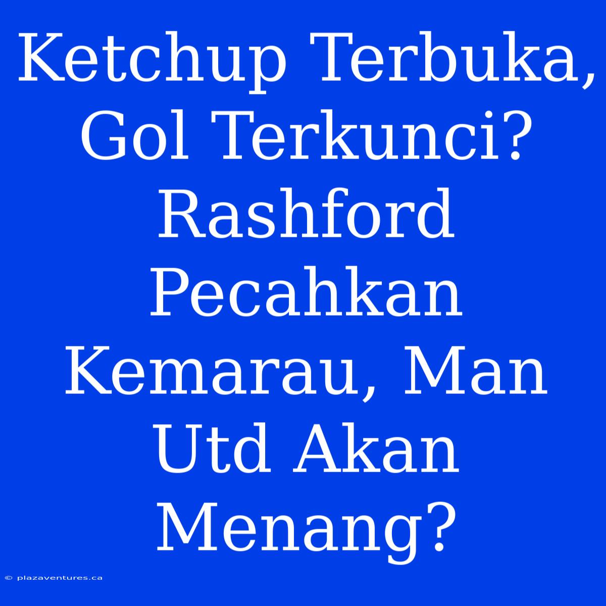 Ketchup Terbuka, Gol Terkunci? Rashford Pecahkan Kemarau, Man Utd Akan Menang?