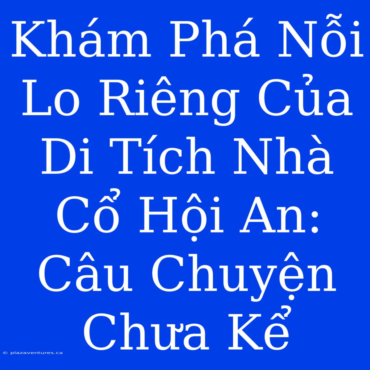 Khám Phá Nỗi Lo Riêng Của Di Tích Nhà Cổ Hội An: Câu Chuyện Chưa Kể