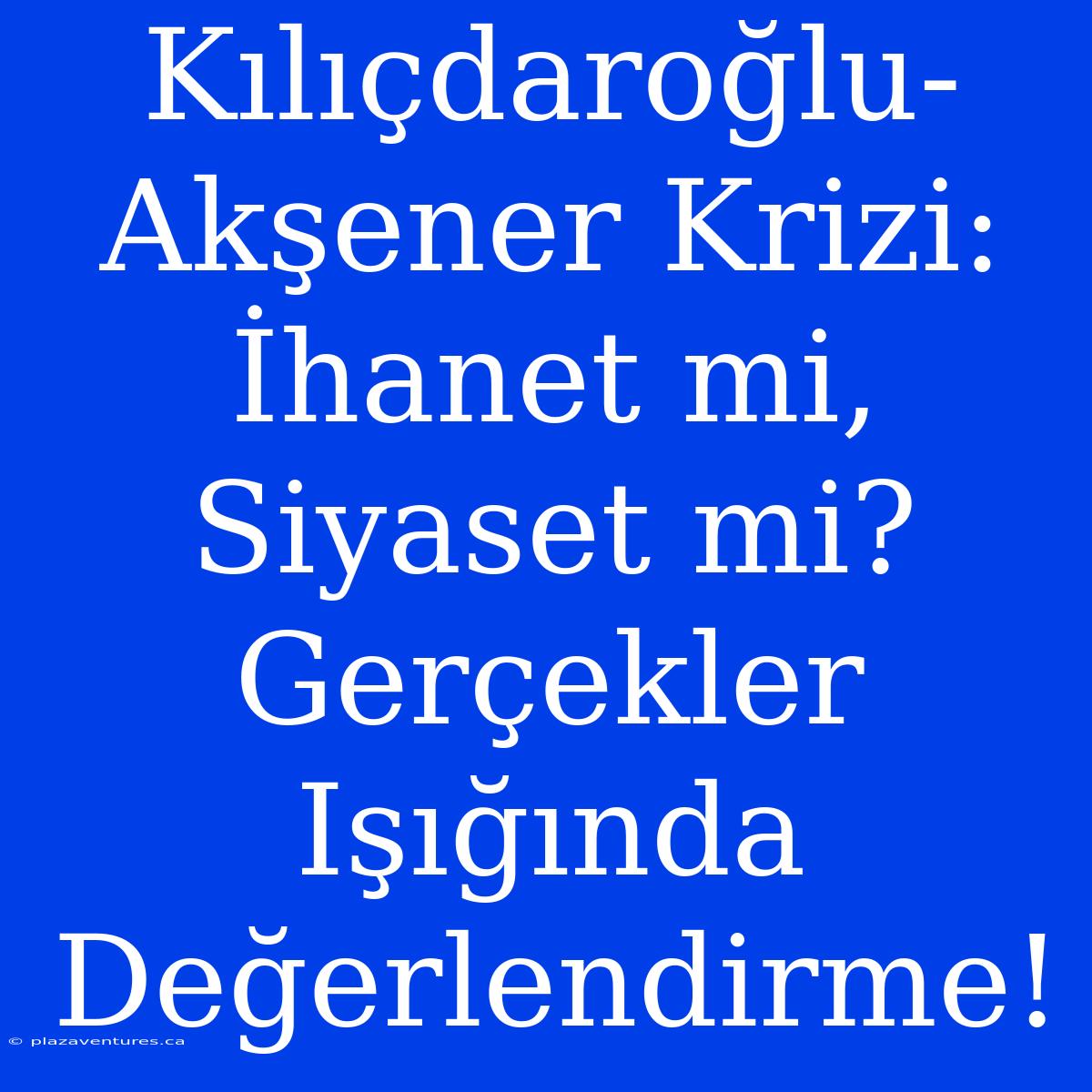 Kılıçdaroğlu-Akşener Krizi: İhanet Mi, Siyaset Mi? Gerçekler Işığında Değerlendirme!