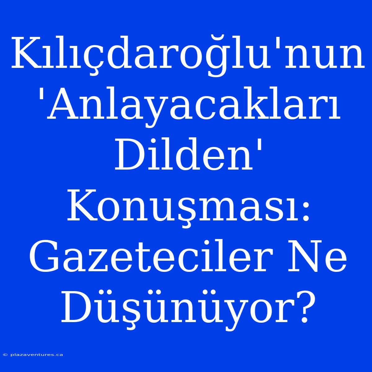 Kılıçdaroğlu'nun 'Anlayacakları Dilden' Konuşması: Gazeteciler Ne Düşünüyor?