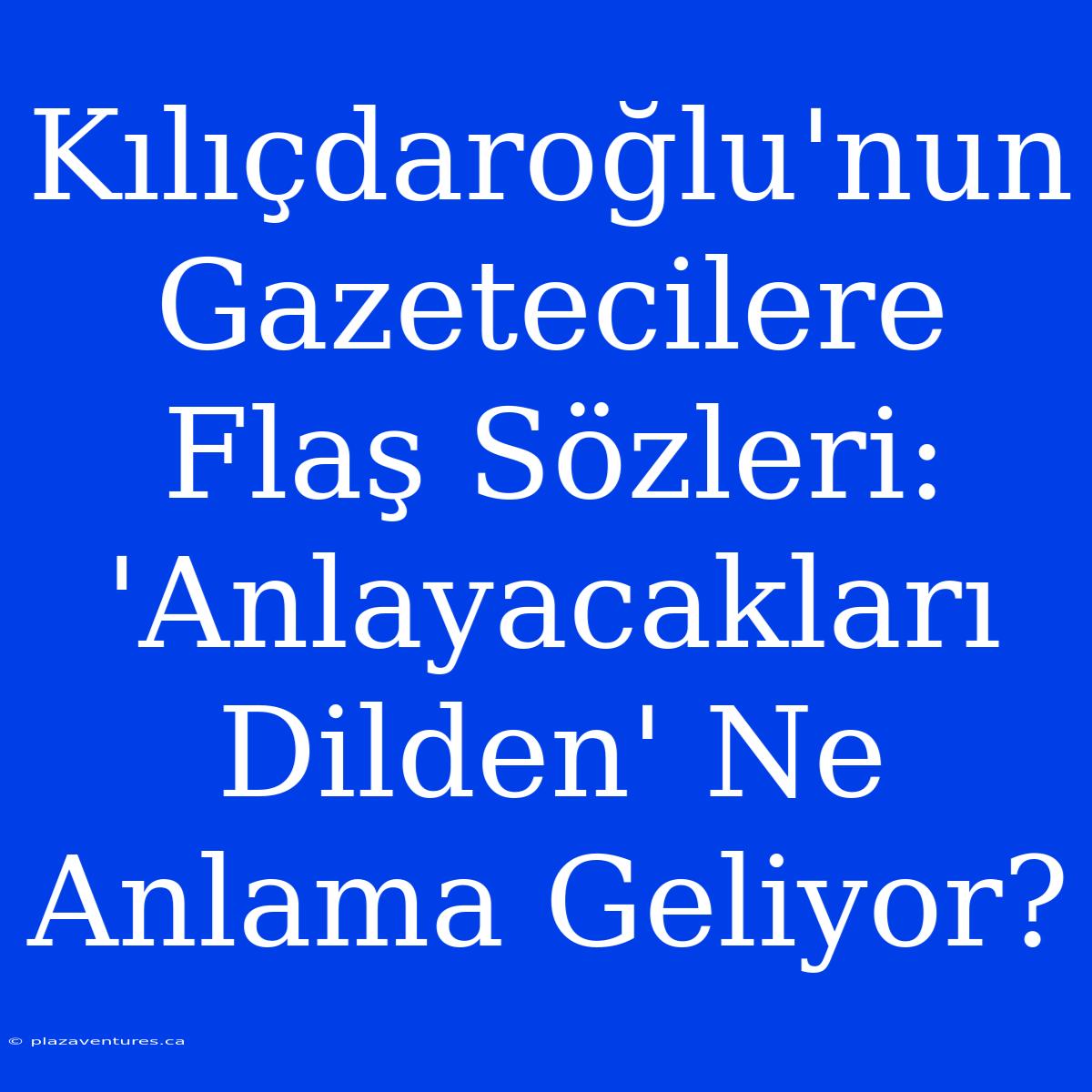 Kılıçdaroğlu'nun Gazetecilere Flaş Sözleri: 'Anlayacakları Dilden' Ne Anlama Geliyor?