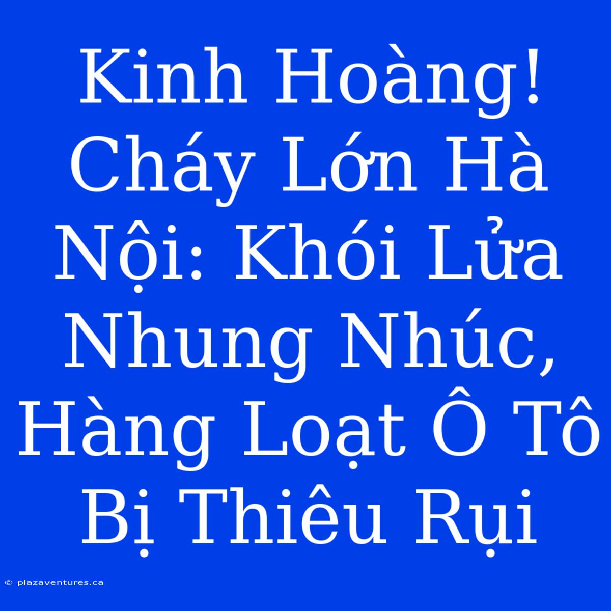 Kinh Hoàng! Cháy Lớn Hà Nội: Khói Lửa Nhung Nhúc, Hàng Loạt Ô Tô Bị Thiêu Rụi