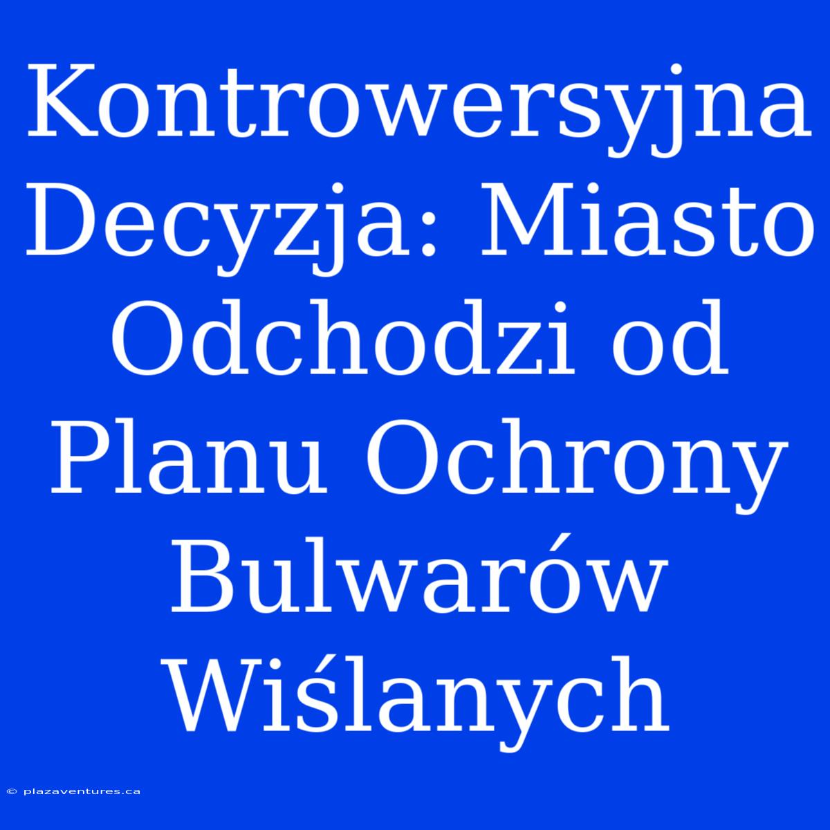 Kontrowersyjna Decyzja: Miasto Odchodzi Od Planu Ochrony Bulwarów Wiślanych