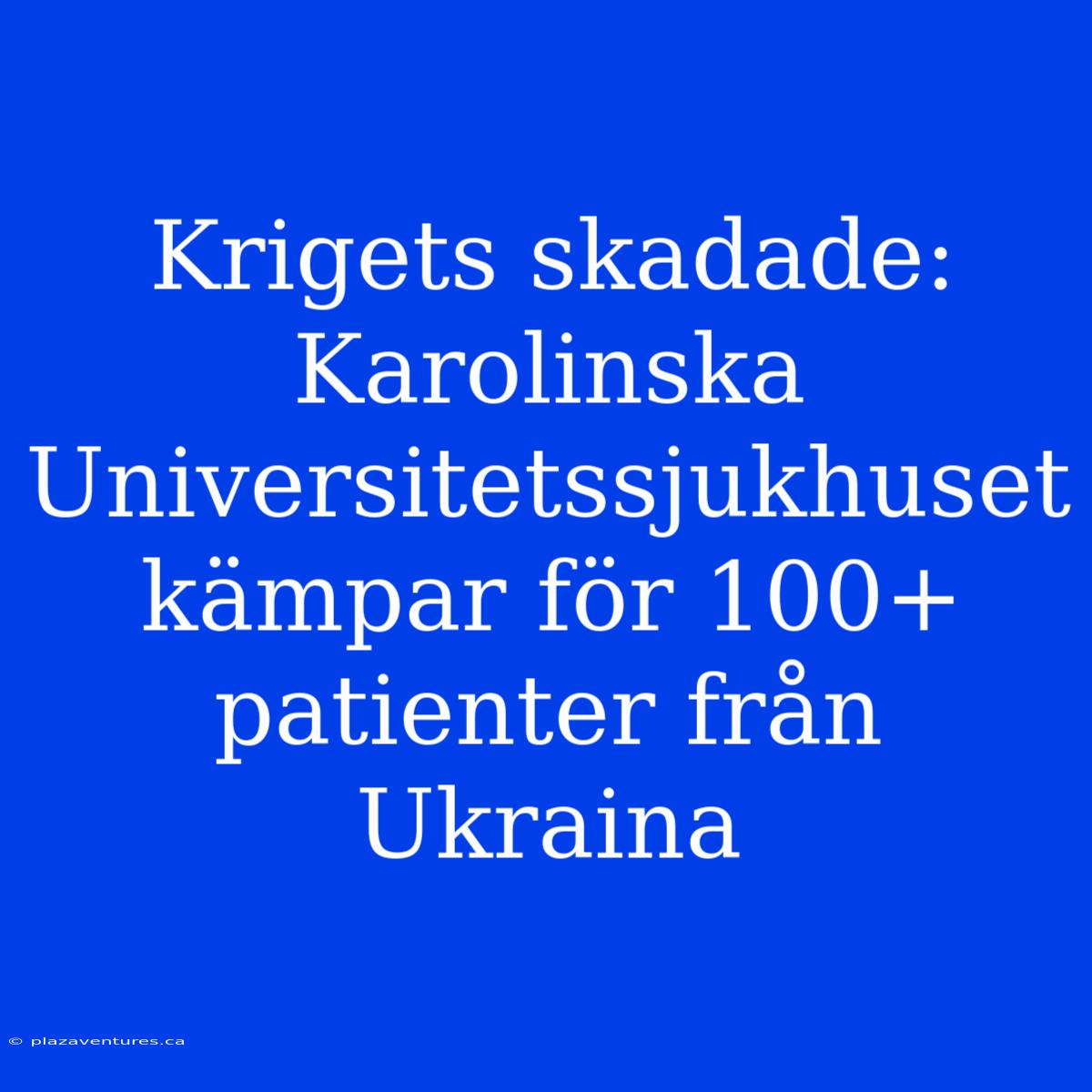 Krigets Skadade: Karolinska Universitetssjukhuset Kämpar För 100+ Patienter Från Ukraina